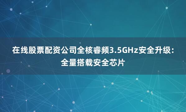 在线股票配资公司全核睿频3.5GHz安全升级：全量搭载安全芯片