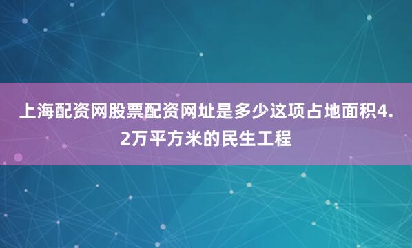 上海配资网股票配资网址是多少这项占地面积4.2万平方米的民生工程