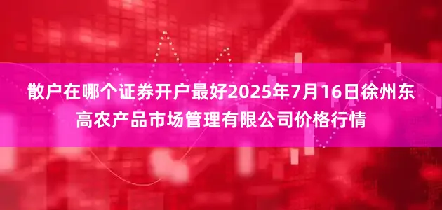 散户在哪个证券开户最好2025年7月16日徐州东高农产品市场管理有限公司价格行情