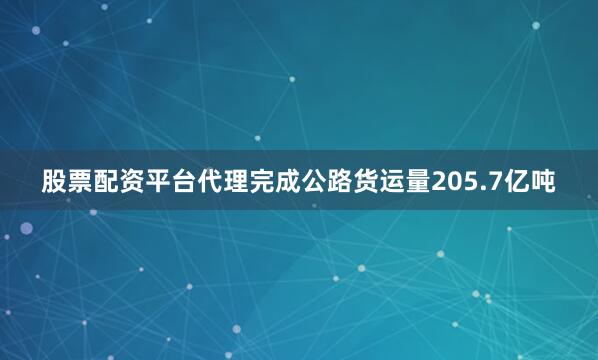 股票配资平台代理完成公路货运量205.7亿吨