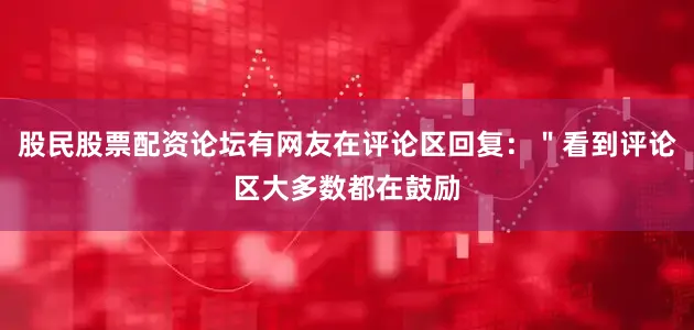 股民股票配资论坛有网友在评论区回复：＂看到评论区大多数都在鼓励