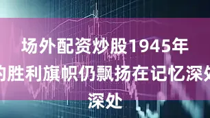 场外配资炒股1945年的胜利旗帜仍飘扬在记忆深处