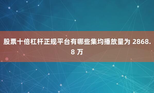 股票十倍杠杆正规平台有哪些集均播放量为 2868.8 万