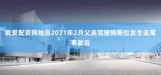 我爱配资网她自2021年2月父亲驾驶特斯拉发生追尾事故后