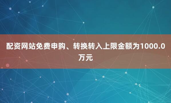 配资网站免费申购、转换转入上限金额为1000.0万元