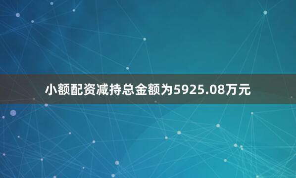 小额配资减持总金额为5925.08万元