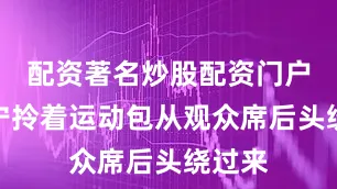配资著名炒股配资门户张怡宁拎着运动包从观众席后头绕过来
