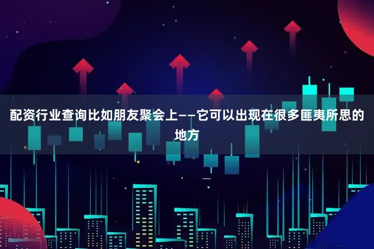 配资行业查询比如朋友聚会上——它可以出现在很多匪夷所思的地方